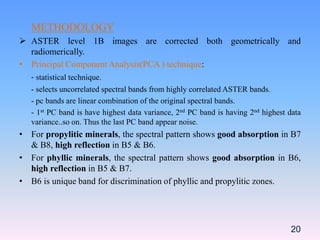 METHODOLOGY
 ASTER level 1B images are corrected both geometrically and
radiomerically.
• Principal Component Analysis(PCA ) technique:
- statistical technique.
- selects uncorrelated spectral bands from highly correlated ASTER bands.
- pc bands are linear combination of the original spectral bands.
- 1st PC band is have highest data variance, 2nd PC band is having 2nd highest data
variance..so on. Thus the last PC band appear noise.
• For propylitic minerals, the spectral pattern shows good absorption in B7
& B8, high reflection in B5 & B6.
• For phyllic minerals, the spectral pattern shows good absorption in B6,
high reflection in B5 & B7.
• B6 is unique band for discrimination of phyllic and propylitic zones.
20
 