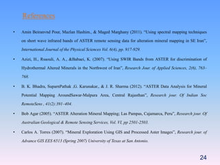 24
References
• Amin Beiranvnd Pour, Mazlan Hashim., & Maged Marghany (2011). “Using spectral mapping techniques
on short wave infrared bands of ASTER remote sensing data for alteration mineral mapping in SE Iran”,
International Journal of the Physical Sciences Vol. 6(4), pp. 917-929.
• Azizi, H., Rsaouli, A. A., &Babaei, K. (2007). “Using SWIR Bands from ASTER for discrimination of
Hydrothermal Altered Minerals in the Northwest of Iran”, Research Jour. of Applied Sciences, 2(6), 763–
768.
• B. K. Bhadra, SuparnPathak ,G. Karunakar., & J. R. Sharma (2012). “ASTER Data Analysis for Mineral
Potential Mapping AroundSawar-Malpura Area, Central Rajasthan”, Research jour. Of Indian Soc
RemoteSens , 41(2):391–404.
• Bob Agar (2005). “ASTER Alteration Mineral Mapping; Las Pampas, Cajamarca, Peru”, Research jour. Of
Australian Geological & Remote Sensing Services, Vol. VI, pp 2501-2503.
• Carlos A. Torres (2007). “Mineral Exploration Using GIS and Processed Aster Images”, Research jour. of
Advance GIS EES 6513 (Spring 2007) University of Texas at San Antonio.
 
