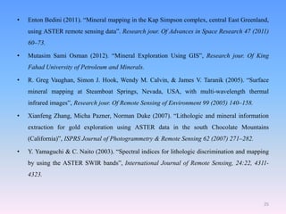 25
• Enton Bedini (2011). “Mineral mapping in the Kap Simpson complex, central East Greenland,
using ASTER remote sensing data”. Research jour. Of Advances in Space Research 47 (2011)
60–73.
• Mutasim Sami Osman (2012). “Mineral Exploration Using GIS”, Research jour. Of King
Fahad University of Petroleum and Minerals.
• R. Greg Vaughan, Simon J. Hook, Wendy M. Calvin, & James V. Taranik (2005). “Surface
mineral mapping at Steamboat Springs, Nevada, USA, with multi-wavelength thermal
infrared images”, Research jour. Of Remote Sensing of Environment 99 (2005) 140–158.
• Xianfeng Zhang, Micha Pazner, Norman Duke (2007). “Lithologic and mineral information
extraction for gold exploration using ASTER data in the south Chocolate Mountains
(California)”, ISPRS Journal of Photogrammetry & Remote Sensing 62 (2007) 271–282.
• Y. Yamaguchi & C. Naito (2003). “Spectral indices for lithologic discrimination and mapping
by using the ASTER SWIR bands”, International Journal of Remote Sensing, 24:22, 4311-
4323.
 