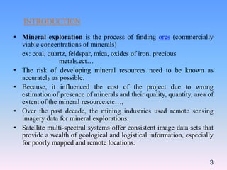INTRODUCTION
• Mineral exploration is the process of finding ores (commercially
viable concentrations of minerals)
ex: coal, quartz, feldspar, mica, oxides of iron, precious
metals.ect…
• The risk of developing mineral resources need to be known as
accurately as possible.
• Because, it influenced the cost of the project due to wrong
estimation of presence of minerals and their quality, quantity, area of
extent of the mineral resource.etc…,
• Over the past decade, the mining industries used remote sensing
imagery data for mineral explorations.
• Satellite multi-spectral systems offer consistent image data sets that
provide a wealth of geological and logistical information, especially
for poorly mapped and remote locations.
3
 