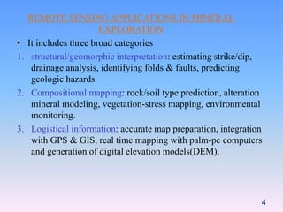REMOTE SENSING APPLICATIONS IN MINERAL
EXPLORATION
• It includes three broad categories
1. structural/geomorphic interpretation: estimating strike/dip,
drainage analysis, identifying folds & faults, predicting
geologic hazards.
2. Compositional mapping: rock/soil type prediction, alteration
mineral modeling, vegetation-stress mapping, environmental
monitoring.
3. Logistical information: accurate map preparation, integration
with GPS & GIS, real time mapping with palm-pc computers
and generation of digital elevation models(DEM).
4
 