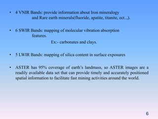 • 4 VNIR Bands: provide information about Iron mineralogy
and Rare earth minerals(fluoride, apatite, titanite, ect..,).
• 6 SWIR Bands: mapping of molecular vibration absorption
features.
Ex:- carbonates and clays.
• 5 LWIR Bands: mapping of silica content in surface exposures
• ASTER has 95% coverage of earth’s landmass, so ASTER images are a
readily available data set that can provide timely and accurately positioned
spatial information to facilitate fast mining activities around the world.
6
 