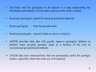 • The basic tool for geologists in all aspects is a map representing the
distribution and identify of rock units exposed at the earth’s surface.
• Economic geologists- search for metal & petroleum deposits.
• Hydro-geologists - look for ground water.
• Structural geologists - classify faults as active or inactive.
• ASTER provides data that will greatly improve geologists abilities to
produce more accurate geologic maps at a fraction of the cost of
conventional ground-based methods.
 ASTER data have characteristics that are particularly useful for geologic
studies, especially where the rocks are well exposed.
7
 
