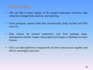 HOW GIS USED
• GIS can help in many aspects of the mineral exploration activities: data
collection, management, analysis, and reporting.
• Field geologists capture field data electronically using ArcPad and GPS
receivers.
• Data sources for mineral exploration vary from geologic maps,
multispectral satellite images, and geophysical images to databases in many
formats.
• GIS is an ideal platform to integrate the all above data sources together and
deliver meaningful outcomes.
8
 