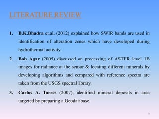 LITERATURE REVIEW
1. B.K.Bhadra et.al, (2012) explained how SWIR bands are used in
identification of alteration zones which have developed during
hydrothermal activity.
2. Bob Agar (2005) discussed on processing of ASTER level 1B
images for radiance at the sensor & locating different minerals by
developing algorithms and compared with reference spectra are
taken from the USGS spectral library.
3. Carlos A. Torres (2007), identified mineral deposits in area
targeted by preparing a Geodatabase.
9
 