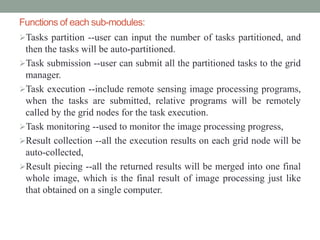 Functions of each sub-modules:
Tasks partition --user can input the number of tasks partitioned, and
then the tasks will be auto-partitioned.
Task submission --user can submit all the partitioned tasks to the grid
manager.
Task execution --include remote sensing image processing programs,
when the tasks are submitted, relative programs will be remotely
called by the grid nodes for the task execution.
Task monitoring --used to monitor the image processing progress,
Result collection --all the execution results on each grid node will be
auto-collected,
Result piecing --all the returned results will be merged into one final
whole image, which is the final result of image processing just like
that obtained on a single computer.
 