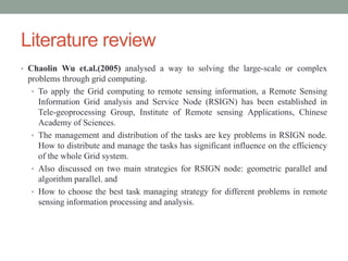 Literature review
• Chaolin Wu et.al.(2005) analysed a way to solving the large-scale or complex
problems through grid computing.
• To apply the Grid computing to remote sensing information, a Remote Sensing
Information Grid analysis and Service Node (RSIGN) has been established in
Tele-geoprocessing Group, Institute of Remote sensing Applications, Chinese
Academy of Sciences.
• The management and distribution of the tasks are key problems in RSIGN node.
How to distribute and manage the tasks has significant influence on the efficiency
of the whole Grid system.
• Also discussed on two main strategies for RSIGN node: geometric parallel and
algorithm parallel. and
• How to choose the best task managing strategy for different problems in remote
sensing information processing and analysis.
 