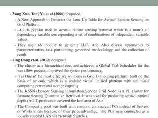 Yong Xue, Tong Yu et al.(2006) proposed,
A New Approach to Generate the Look-Up Table for Aerosol Remote Sensing on
Grid Platform.
LUT is popular used in aerosol remote sensing retrieval which is a matrix of
dependency variable corresponding a set of combinations of independent variable
values.
They used 6S module to generate LUT. And Also discuss approaches to
parameterization, task partitioning, generated methodology, and the collection of
result.
Jing Dong et.al. (2012) designed
The cluster as a hierarchical one, and achieved a Global Task Scheduler for the
workflow process, improved the system performance.
It is One of the most effective solutions is Grid Computing platform built on the
basis of network, which is a scalable virtual unified platform with unlimited
computing power and storage capacity.
The RSSN (Remote Sensing Information Service Grid Node) is a PC cluster for
Remote Sensing Quantitative Retrieval. It was used for producing aerosol optical
depth (AOD) production covered the land area of Asia.
The Computing pool was built with common commercial PCs instead of Servers
or Workstations because of their price advantage. The PCs were connected as a
loosely coupled LAN via Network Switches.
 