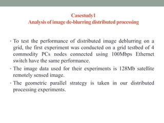Casestudy1
Analysis of image de-blurringdistributedprocessing
• To test the performance of distributed image deblurring on a
grid, the first experiment was conducted on a grid testbed of 4
commodity PCs nodes connected using 100Mbps Ethernet
switch have the same performance.
• The image data used for their experiments is 128Mb satellite
remotely sensed image.
• The geometric parallel strategy is taken in our distributed
processing experiments.
 