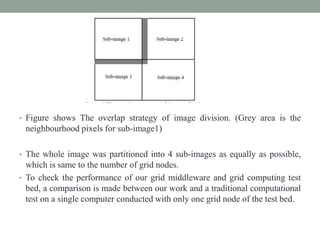 • Figure shows The overlap strategy of image division. (Grey area is the
neighbourhood pixels for sub-image1)
• The whole image was partitioned into 4 sub-images as equally as possible,
which is same to the number of grid nodes.
• To check the performance of our grid middleware and grid computing test
bed, a comparison is made between our work and a traditional computational
test on a single computer conducted with only one grid node of the test bed.
 