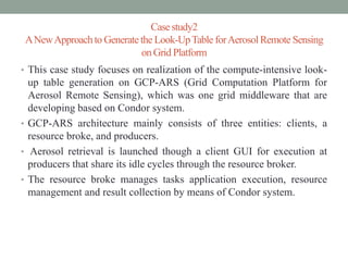 Casestudy2
ANewApproachto Generate the Look-UpTable forAerosolRemote Sensing
on Grid Platform
• This case study focuses on realization of the compute-intensive look-
up table generation on GCP-ARS (Grid Computation Platform for
Aerosol Remote Sensing), which was one grid middleware that are
developing based on Condor system.
• GCP-ARS architecture mainly consists of three entities: clients, a
resource broke, and producers.
• Aerosol retrieval is launched though a client GUI for execution at
producers that share its idle cycles through the resource broker.
• The resource broke manages tasks application execution, resource
management and result collection by means of Condor system.
 