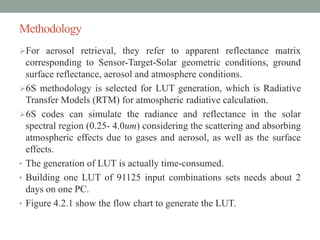 Methodology
For aerosol retrieval, they refer to apparent reflectance matrix
corresponding to Sensor-Target-Solar geometric conditions, ground
surface reflectance, aerosol and atmosphere conditions.
6S methodology is selected for LUT generation, which is Radiative
Transfer Models (RTM) for atmospheric radiative calculation.
6S codes can simulate the radiance and reflectance in the solar
spectral region (0.25- 4.0um) considering the scattering and absorbing
atmospheric effects due to gases and aerosol, as well as the surface
effects.
• The generation of LUT is actually time-consumed.
• Building one LUT of 91125 input combinations sets needs about 2
days on one PC.
• Figure 4.2.1 show the flow chart to generate the LUT.
 