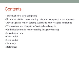 Contents
 Introduction to Grid computing
Requirements for remote sensing data processing on grid environment
Advantages for remote sensing systems to employ a grid computing
The structure and character of system based on grid
Grid middleware for remote sensing image processing
Literature review
Case study1
Case study2
Summery
References
 