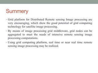 Summery
• Grid platform for Distributed Remote sensing Image processing are
very encouraging, which show the good potential of grid computing
technology for satellite image processing.
• By means of image processing grid middleware, grid nodes can be
aggregated to meet the needs of intensive remote sensing image
processing computations.
• Using grid computing platform, real time or near real time remote
sensing image processing may be realized.
 