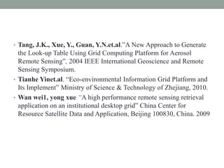 • Tang, J.K., Xue, Y., Guan, Y.N.et.al.”A New Approach to Generate
the Look-up Table Using Grid Computing Platform for Aerosol
Remote Sensing”, 2004 IEEE International Geoscience and Remote
Sensing Symposium.
• Tianhe Yinet.al. “Eco-environmental Information Grid Platform and
Its Implement” Ministry of Science & Technology of Zhejiang, 2010.
• Wan wei1, yong xue “A high performance remote sensing retrieval
application on an institutional desktop grid” China Center for
Resource Satellite Data and Application, Beijing 100830, China. 2009
 
