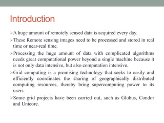 Introduction
A huge amount of remotely sensed data is acquired every day.
These Remote sensing images need to be processed and stored in real
time or near-real time.
Processing the huge amount of data with complicated algorithms
needs great computational power beyond a single machine because it
is not only data intensive, but also computation intensive.
Grid computing is a promising technology that seeks to easily and
efficiently coordinates the sharing of geographically distributed
computing resources, thereby bring supercomputing power to its
users.
Some grid projects have been carried out, such as Globus, Condor
and Unicore.
 