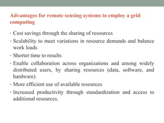 Advantages for remote sensing systems to employ a grid
computing
• Cost savings through the sharing of resources
• Scalability to meet variations in resource demands and balance
work loads
• Shorter time to results
• Enable collaboration across organizations and among widely
distributed users, by sharing resources (data, software, and
hardware).
• More efficient use of available resources
• Increased productivity through standardization and access to
additional resources.
 