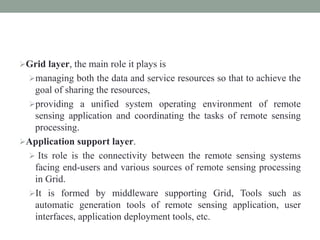Grid layer, the main role it plays is
managing both the data and service resources so that to achieve the
goal of sharing the resources,
providing a unified system operating environment of remote
sensing application and coordinating the tasks of remote sensing
processing.
Application support layer.
 Its role is the connectivity between the remote sensing systems
facing end-users and various sources of remote sensing processing
in Grid.
It is formed by middleware supporting Grid, Tools such as
automatic generation tools of remote sensing application, user
interfaces, application deployment tools, etc.
 