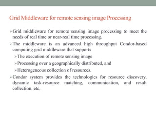Grid Middleware for remote sensing image Processing
Grid middleware for remote sensing image processing to meet the
needs of real time or near-real time processing.
The middleware is an advanced high throughput Condor-based
computing grid middleware that supports
The execution of remote sensing image
Processing over a geographically distributed, and
Heterogeneous collection of resources.
Condor system provides the technologies for resource discovery,
dynamic task-resource matching, communication, and result
collection, etc.
 
