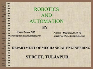 ROBOTICS
AND
AUTOMATION
Waghchaure S.R.
srwwaghchaure@gmail.com
Name:- Waghmode M. M
mayurwaghmode@gmail.com
BY
DEPARTMENT OF MECHANICAL ENGINEERING
STBCET, TULJAPUR.
 