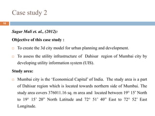 Case study 2
16
Sagar Mali et. al., (2012):
Objective of this case study :
 To create the 3d city model for urban planning and development.
 To assess the utility infrastructure of Dahisar region of Mumbai city by
developing utility information system (UIS).
Study area:
 Mumbai city is the ‘Economical Capital’ of India. The study area is a part
of Dahisar region which is located towards northern side of Mumbai. The
study area covers 376011.16 sq. m area and located between 19° 15’ North
to 19° 15’ 20” North Latitude and 72° 51’ 40” East to 72° 52’ East
Longitude.
 