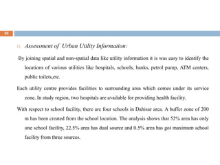 20
 Assessment of Urban Utility Information:
By joining spatial and non-spatial data like utility information it is was easy to identify the
locations of various utilities like hospitals, schools, banks, petrol pump, ATM centers,
public toilets,etc.
Each utility centre provides facilities to surrounding area which comes under its service
zone. In study region, two hospitals are available for providing health facility.
With respect to school facility, there are four schools in Dahisar area. A buffer zone of 200
m has been created from the school location. The analysis shows that 52% area has only
one school facility, 22.5% area has dual source and 0.5% area has got maximum school
facility from three sources.
 