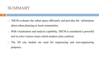 SUMMARY
23
 3DCM evaluates the urban space efficiently and provides the information
about urban planning to local communities.
 With visualization and analysis capability, 3DCM is considered a powerful
tool to solve various issues which modern cities confront.
 The 3D city models are used for engineering and non-engineering
purposes.
 