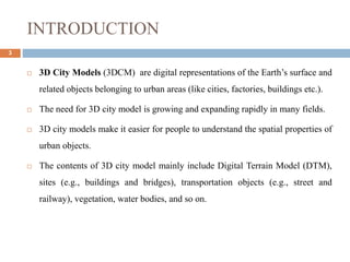 INTRODUCTION
3
 3D City Models (3DCM) are digital representations of the Earth’s surface and
related objects belonging to urban areas (like cities, factories, buildings etc.).
 The need for 3D city model is growing and expanding rapidly in many fields.
 3D city models make it easier for people to understand the spatial properties of
urban objects.
 The contents of 3D city model mainly include Digital Terrain Model (DTM),
sites (e.g., buildings and bridges), transportation objects (e.g., street and
railway), vegetation, water bodies, and so on.
 