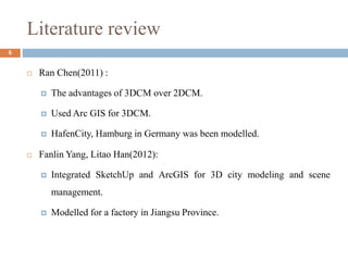 Literature review
6
 Ran Chen(2011) :
 The advantages of 3DCM over 2DCM.
 Used Arc GIS for 3DCM.
 HafenCity, Hamburg in Germany was been modelled.
 Fanlin Yang, Litao Han(2012):
 Integrated SketchUp and ArcGIS for 3D city modeling and scene
management.
 Modelled for a factory in Jiangsu Province.
 