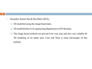 8
 Surendra, Kamal Jain & Ravibabu (2014) :
 3D modelled using the image based data.
 3D modelled the Civil engineering Department of IIT Roorkee.
 The image based method was proved to be very easy and also very suitable for
3D modeling of an urban area. Cost and Time is main advantages of this
method.
 