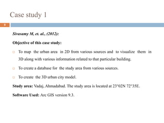 Case study 1
9
Sivasamy M, et. al., (2012):
Objective of this case study:
 To map the urban area in 2D from various sources and to visualize them in
3D along with various information related to that particular building.
 To create a database for the study area from various sources.
 To create the 3D urban city model.
Study area: Vadaj, Ahmadabad. The study area is located at 23°02N 72°35E.
Software Used: Arc GIS version 9.3.
 