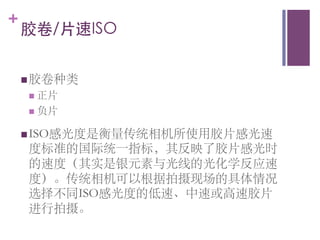 +
    胶卷/片速ISO᠋᠌᠍᠎﻿
    	

    n 胶卷种类	

     n  正片	

     n  负片	


    n ISO感光度是衡量传统相机所使用胶片感光速
     度标准的国际统一指标，其反映了胶片感光时
     的速度（其实是银元素与光线的光化学反应速
     度）。传统相机可以根据拍摄现场的具体情况
     选择不同ISO感光度的低速、中速或高速胶片
     进行拍摄。	

 