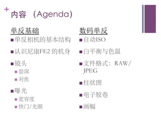 +
    内容 （Agenda）	

    单反基础                     数码单反
    n 单反相机的基本结构	
          n 自动ISO	


    n 认识尼康FE2      的机身	
   n 白平衡与色温	


    n 镜头	
                 n 文件格式：RAW/
     n  景深	
                JPEG	

     n  对焦	

                             n 柱状图	

    n 曝光	

                             n 电子胶卷	

     n  宽容度	

     n  快门/光圈	
            n 画幅	

 