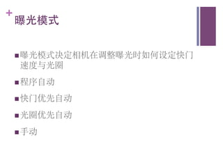 +
    曝光模式	



    n 曝光模式决定相机在调整曝光时如何设定快门
     速度与光圈	

    n 程序自动	


    n 快门优先自动	


    n 光圈优先自动	


    n 手动	

 