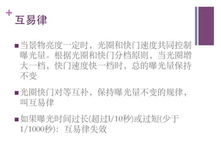 +
    互易律	


    n 当景物亮度一定时，光圈和快门速度共同控制
    曝光量。根据光圈和快门分档原则，当光圈增
    大一档，快门速度快一档时，总的曝光量保持
    不变	

    n 光圈快门对等互补，保持曝光量不变的规律，
    叫互易律	

    n 如果曝光时间过长(超过l/10秒)或过短(少于
    1/1000秒)：互易律失效	

 