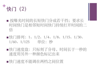 +
    快门（2）	


      按曝光时间的长短快门分成若干挡；要求长
    n 
      时间快门是相邻短时间快门持续打开时间的二
      倍	

    n 快门排列：1、1/2、1/4、1/8、1/15、1/30、
      1/60、1/125   单位：秒 	

    n 快门速度盘：只标刻了分母，时间长于一秒的
      速度用另外一种颜色标记出来	

    n 快门速度不能调在两档之间位置	

 