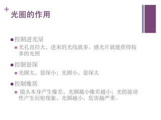 +
    光圈的作用	


    n  控制进光量	

     n  光孔直径大，进来的光线就多。感光片就能获得较
           多的光照	


    n  控制景深	

     n  光圈大，景深小；光圈小，景深大	


    n  控制像质	

     n    镜头本身产生像差，光圈越小像差越小；光的波动
           性产生衍射现象，光圈越小，危害越严重。	

 