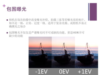 +
    包围曝光	

    n    相机在每次拍摄中改变曝光补偿，拍摄三张等差曝光亮的相片，
          如不足一级、正常、过度一级，适用于复杂光源，或相机不易正
          确测光之场合	


    n    包围曝光不仅仅是严谨曝光时不可或缺的功能，更是HDR不可
          缺少的功能	

 