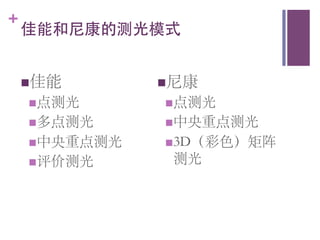 +
    佳能和尼康的测光模式	



    n 佳能	
               n 尼康	

     n 点测光	
              n 点测光	

     n 多点测光	
             n 中央重点测光	

     n 中央重点测光	
           n 3D（彩色）矩阵
     n 评价测光      	
	
     测光	

 