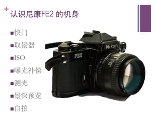 +
    认识尼康FE2 的机身	


    n 快门	


    n 取景器	


    n ISO	


    n 曝光补偿	


    n 测光	


    n 景深预览	


    n 自拍	

 