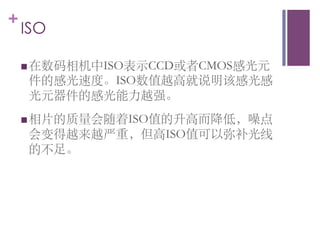 +
    ISO	


    n 在数码相机中ISO表示CCD或者CMOS感光元
     件的感光速度。ISO数值越高就说明该感光感
     光元器件的感光能力越强。	

    n 相片的质量会随着ISO值的升高而降低，噪点
     会变得越来越严重，但高ISO值可以弥补光线
     的不足。	

 