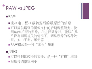 +
    RAW vs JPEG	

    n RAW	


     n 光-电，模-数转变后的最原始的信息	

     n  可以提供增强的图像文件的后期调整能力，使
         用RAW拍摄的照片，在进行显像时，能够在几
         乎没有画质损失的情况下，调整照片的各种效
         果，如白平衡，曝光等	

     n  RAW格式是一种“无损”压缩	


    n JPEG	

     n  可以得到比较小的文件，是一种“有损”压缩	

     n  后期可调整空间小	

 