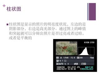 +
    柱状图	



    n 柱状图是显示的照片的明亮度状况，左边的是
    阴影部分，右边是高光部分。通过图上的峰值
    和突起就可以分辩出照片是否过亮或者过暗，
    或者是平衡的	

 