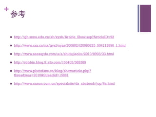 +
    参考	


    n    http://gh.snnu.edu.cn/xh/syxh/Article_Show.asp?ArticleID=92

    n    http://www.cnr.cn/nx/gyxl/syzs/200802/t20080225_504713896_1.html

    n    http://www.seesaydo.com/a/a/shidujiaoliu/2010/0903/33.html

    n    http://robbin.blog.51cto.com/155402/382385

    n    http://www.photofans.cn/blog/showarticle.php?
          threadyear=2010threadid=15861

    n    http://www.canon.com.cn/specialsite/ds_abcbook/jcp/6a.html
 