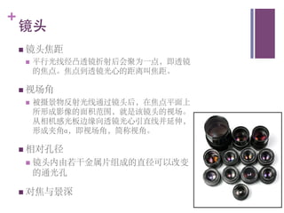 +
    镜头	

    n  镜头焦距	

     n    平行光线经凸透镜折射后会聚为一点，即透镜
           的焦点。焦点到透镜光心的距离叫焦距。	


    n  视场角	

     n    被摄景物反射光线通过镜头后，在焦点平面上
           所形成影像的面积范围，就是该镜头的视场。
           从相机感光板边缘向透镜光心引直线并延伸，
           形成夹角a，即视场角，简称视角。	


    n  相对孔径	

     n  镜头内由若干金属片组成的直径可以改变
           的通光孔	


    n  对焦与景深	

 