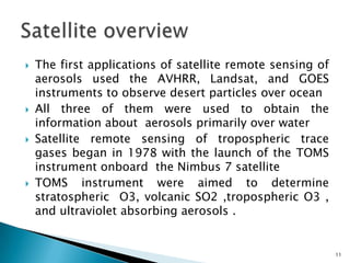  The first applications of satellite remote sensing of
aerosols used the AVHRR, Landsat, and GOES
instruments to observe desert particles over ocean
 All three of them were used to obtain the
information about aerosols primarily over water
 Satellite remote sensing of tropospheric trace
gases began in 1978 with the launch of the TOMS
instrument onboard the Nimbus 7 satellite
 TOMS instrument were aimed to determine
stratospheric O3, volcanic SO2 ,tropospheric O3 ,
and ultraviolet absorbing aerosols .
11
 
