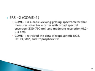  ERS -2 (GOME-1)
 GOME-1 is a nadir-viewing grating spectrometer that
measures solar backscatter with broad spectral
coverage (230–790 nm) and moderate resolution (0.2–
0.4 nm).
 GOME-1 retreived the data of tropospheric NO2,
HCHO, SO2, and tropospheric O3
12
 