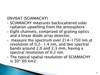 ENVISAT (SCIAMACHY)
 SCIAMACHY measures backscattered solar
radiation upwelling from the atmosphere
 Eight channels, comprised of grating optics
and a linear diode array detector,
 measure the spectrum over 214–1750 nm at
resolution of 0.2– 1.4 nm, and two spectral
bands around 2.0 and 2.3 mm, having a
spectral resolution of 0.2 nm.
 The typical spatial resolution of SCIAMACHY
is 30* 60 km2
14
 