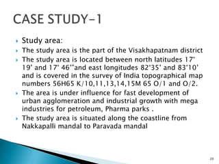  Study area:
 The study area is the part of the Visakhapatnam district
 The study area is located between north latitudes 17°
19’ and 17° 46’”and east longitudes 82°35’ and 83°10’
and is covered in the survey of India topographical map
numbers 56H65 K/10,11,13,14,15M 65 O/1 and O/2.
 The area is under influence for fast development of
urban agglomeration and industrial growth with mega
industries for petroleum, Pharma parks .
 The study area is situated along the coastline from
Nakkapalli mandal to Paravada mandal
20
 