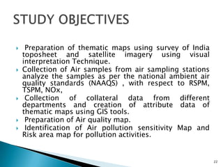  Preparation of thematic maps using survey of India
toposheet and satellite imagery using visual
interpretation Technique.
 Collection of Air samples from air sampling stations
analyze the samples as per the national ambient air
quality standards (NAAQS) , with respect to RSPM,
TSPM, NOx,
 Collection of collateral data from different
departments and creation of attribute data of
thematic maps using GIS tools.
 Preparation of Air quality map.
 Identification of Air pollution sensitivity Map and
Risk area map for pollution activities.
22
 